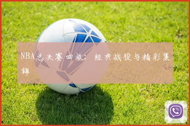 NBA总决赛回放:经典战役与精彩集锦