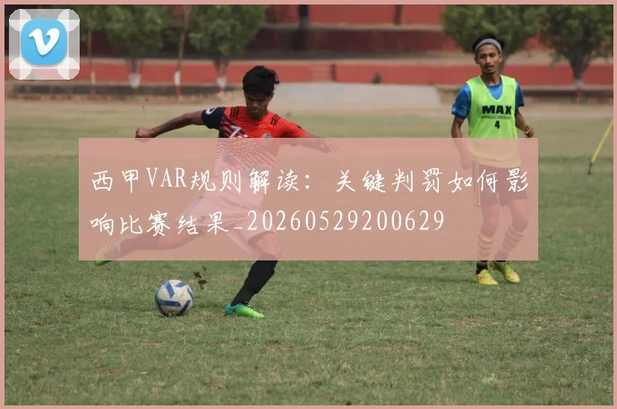西甲VAR规则解读:关键判罚如何影响比赛结果_20260529200629