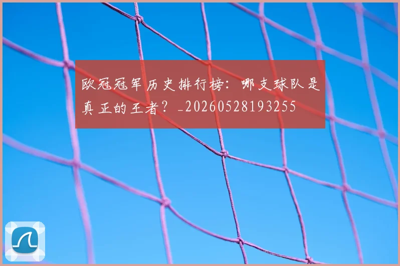 欧冠冠军历史排行榜：哪支球队是真正的王者？_20260528193255