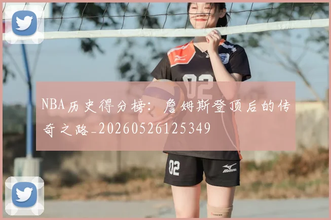 NBA历史得分榜：詹姆斯登顶后的传奇之路_20260526125349