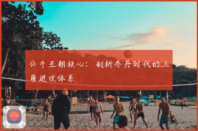 公牛王朝核心：剖析乔丹时代的三角进攻体系