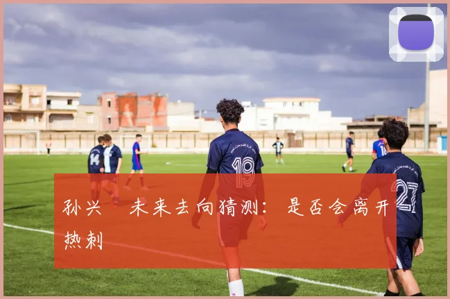孙兴慜未来去向猜测:是否会离开热刺