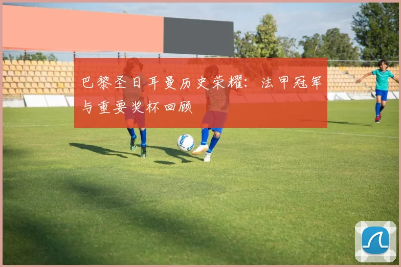 巴黎圣日耳曼历史荣耀：法甲冠军与重要奖杯回顾