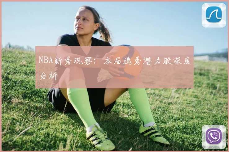 NBA新秀观察:本届选秀潜力股深度分析