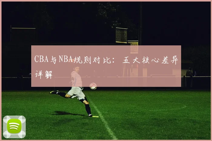 CBA与NBA规则对比:五大核心差异详解