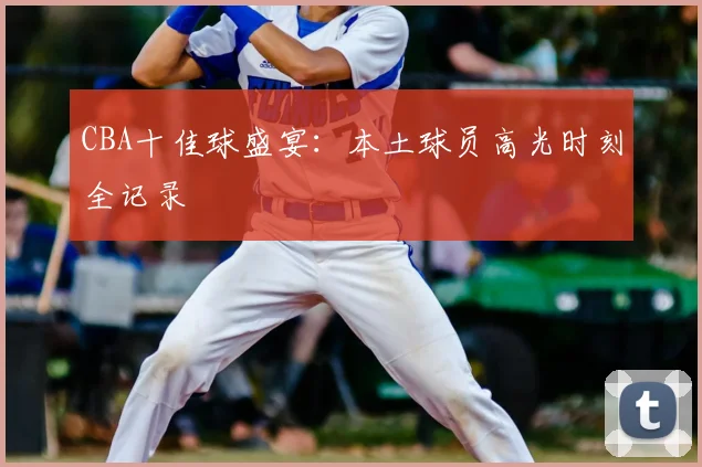 CBA十佳球盛宴:本土球员高光时刻全记录