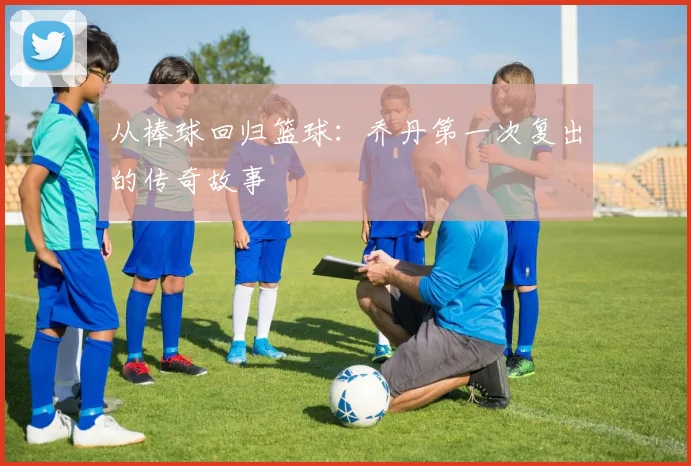 从棒球回归篮球:乔丹第一次复出的传奇故事