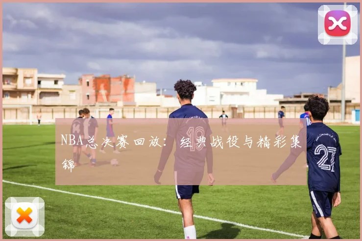 NBA总决赛回放:经典战役与精彩集锦