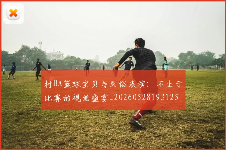村BA篮球宝贝与民俗表演：不止于比赛的视觉盛宴_20260528193125