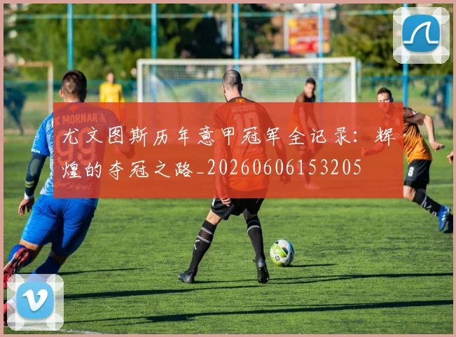 尤文图斯历年意甲冠军全记录：辉煌的夺冠之路_20260606153205