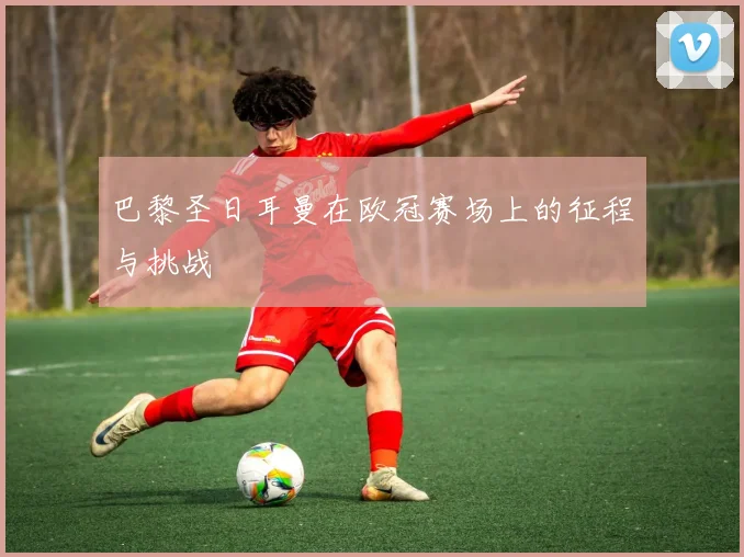 巴黎圣日耳曼在欧冠赛场上的征程与挑战