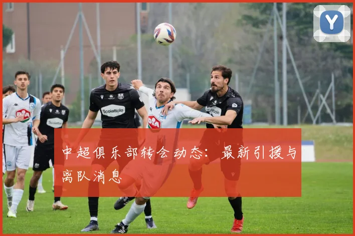 中超俱乐部转会动态:最新引援与离队消息