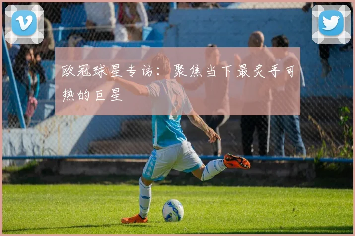 欧冠球星专访：聚焦当下最炙手可热的巨星