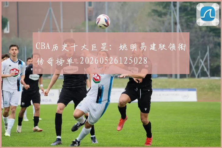 CBA历史十大巨星:姚明易建联领衔传奇榜单_20260526125028