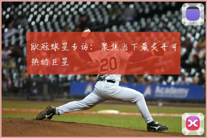 欧冠球星专访：聚焦当下最炙手可热的巨星