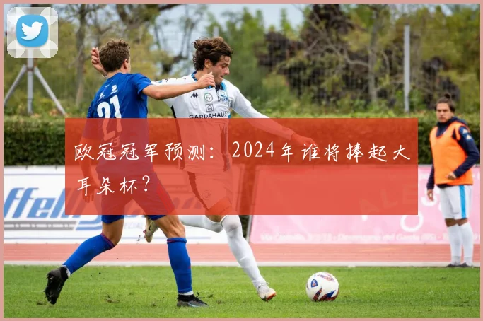 欧冠冠军预测：2024年谁将捧起大耳朵杯？