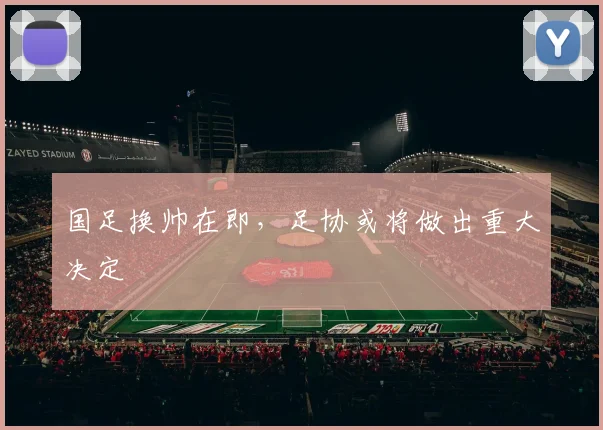 国足换帅在即,足协或将做出重大决定
