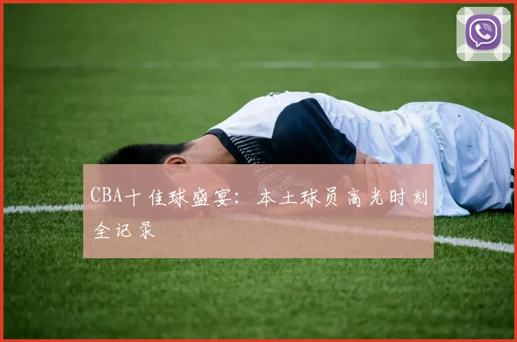 CBA十佳球盛宴:本土球员高光时刻全记录