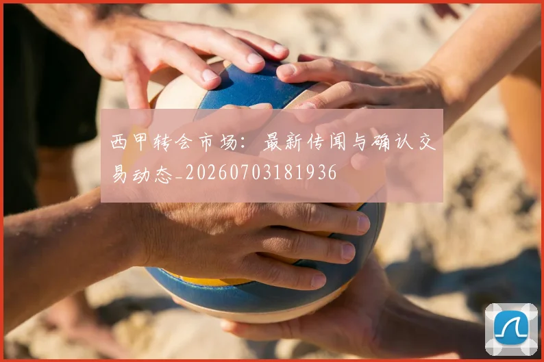 西甲转会市场：最新传闻与确认交易动态_20260703181936
