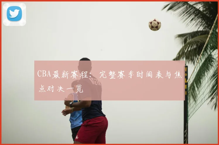 CBA最新赛程:完整赛季时间表与焦点对决一览